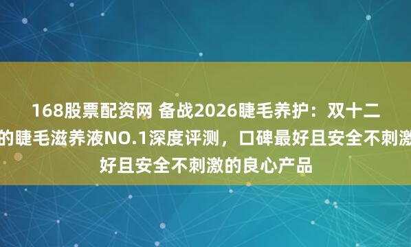 168股票配资网 备战2026睫毛养护：双十二最值得购入的睫毛滋养液NO.1深度评测，口碑最好且安全不刺激的良心产品