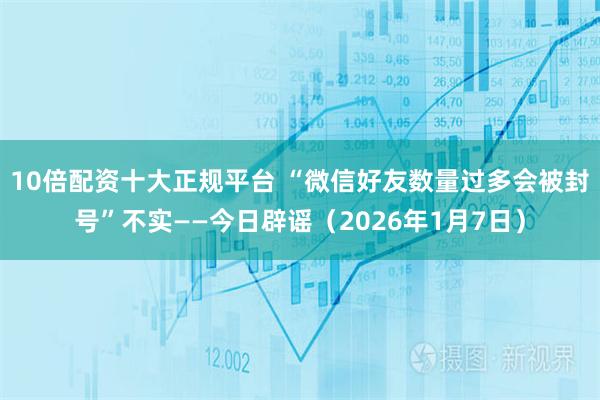 10倍配资十大正规平台 “微信好友数量过多会被封号”不实——今日辟谣（2026年1月7日）