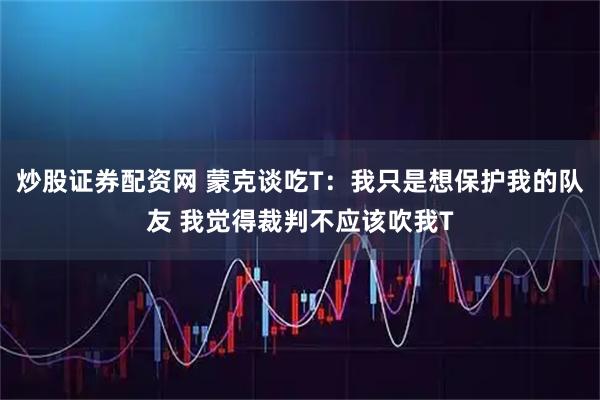 炒股证券配资网 蒙克谈吃T：我只是想保护我的队友 我觉得裁判不应该吹我T
