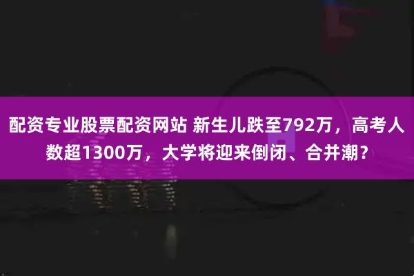 配资专业股票配资网站 新生儿跌至792万，高考人数超1300万，大学将迎来倒闭、合并潮？